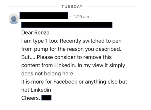 Screenshot of a direct message from LinkedIn that reads: 
Dear Renza, I am type 1 too. Recently switched to pen from pump for the reason you described.  But…. Please consider to remove this content from Linkedin. In my view it simply does not belong here.  It is more for Facebook or anything else but not Linkedin  Cheers. 