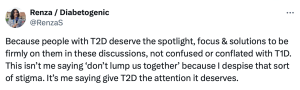 Tweet from me (@RenzaS) that reads: 'Because people with T2D deserve the spotlight, focus & solutions to be firmly on them in these discussions, not confused or conflated with T1D. This isn’t me saying ‘don’t lump us together’ because I despise that sort of stigma. It’s me saying give T2D the attention it deserves.'